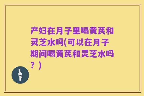 产妇在月子里喝黄芪和灵芝水吗(可以在月子期间喝黄芪和灵芝水吗?)