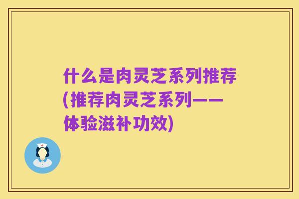 什么是肉灵芝系列推荐(推荐肉灵芝系列——体验滋补功效)