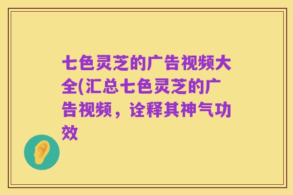 七色灵芝的广告视频大全(汇总七色灵芝的广告视频,诠释其神气功效