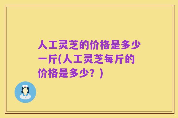 人工灵芝的价格是多少一斤(人工灵芝每斤的价格是多少?)