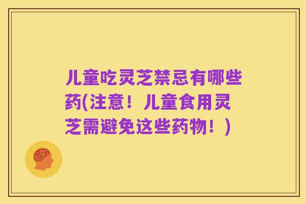 儿童吃灵芝禁忌有哪些药(注意!儿童食用灵芝需避免这些药物!)