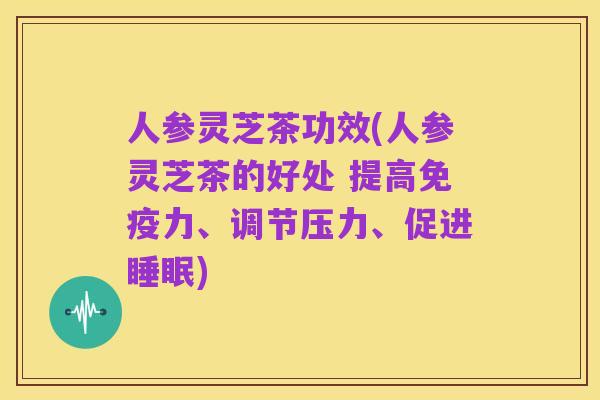 人参灵芝茶功效(人参灵芝茶的好处 提高免疫力、调节压力、促进睡眠)