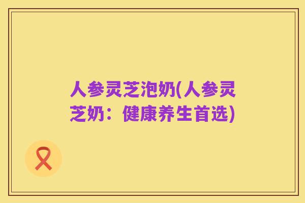 人参灵芝泡奶(人参灵芝奶:健康养生首选)