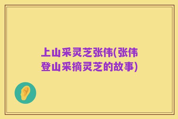 上山采灵芝张伟(张伟登山采摘灵芝的故事)