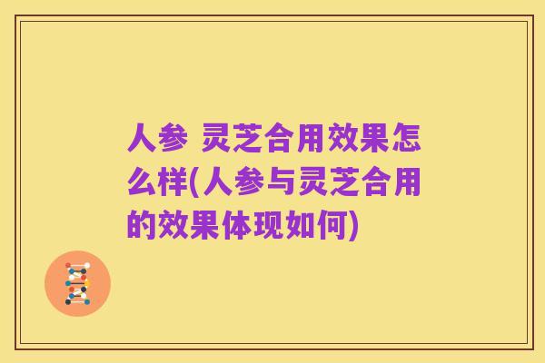 人参 灵芝合用效果怎么样(人参与灵芝合用的效果体现如何)