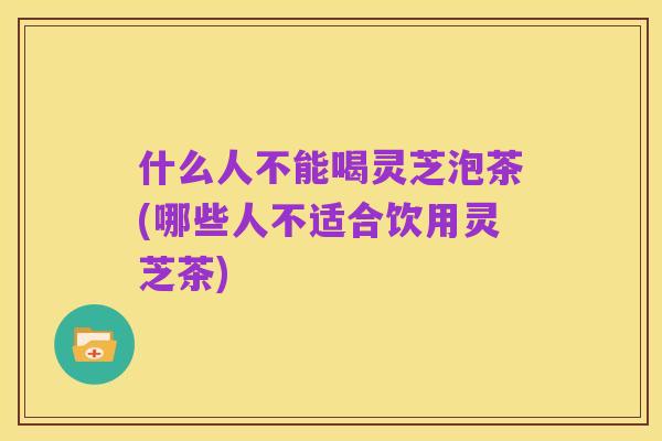 什么人不能喝灵芝泡茶(哪些人不适合饮用灵芝茶)
