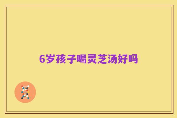 6岁孩子喝灵芝汤好吗