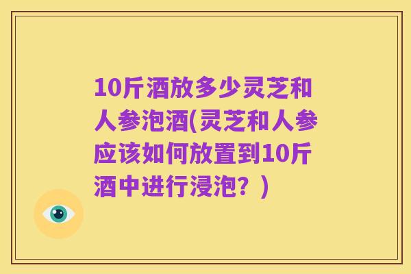 10斤酒放多少灵芝和人参泡酒(灵芝和人参应该如何放置到10斤酒中进行浸泡?)