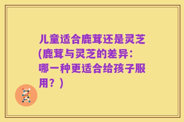 儿童适合鹿茸还是灵芝(鹿茸与灵芝的差异：哪一种更适合给孩子服用？)