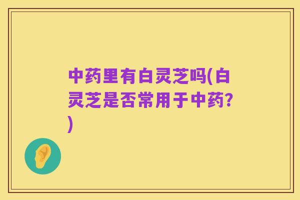 中药里有白灵芝吗(白灵芝是否常用于中药？)