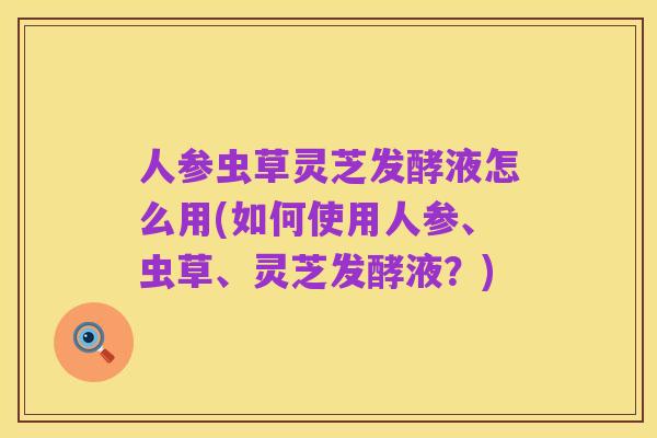 人参虫草灵芝发酵液怎么用(如何使用人参、虫草、灵芝发酵液?)