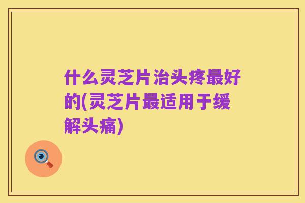 什么灵芝片治头疼最好的(灵芝片最适用于缓解头痛)
