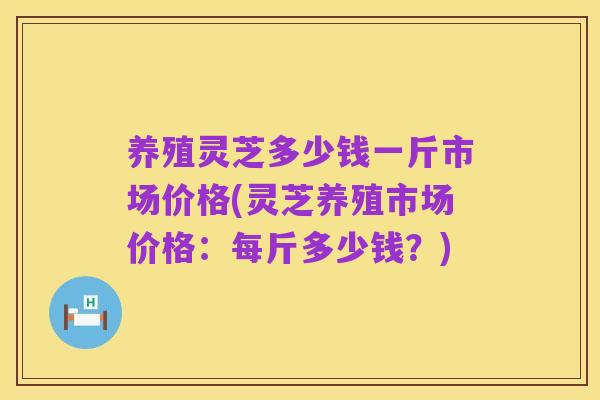 养殖灵芝多少钱一斤市场价格(灵芝养殖市场价格:每斤多少钱?)