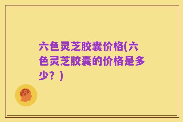 六色灵芝胶囊价格(六色灵芝胶囊的价格是多少?)