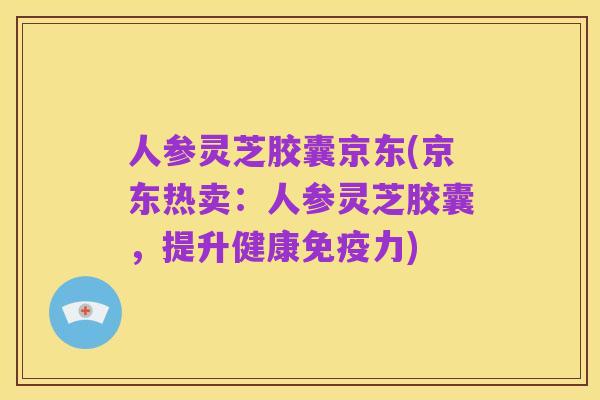人参灵芝胶囊京东(京东热卖：人参灵芝胶囊，提升健康免疫力)