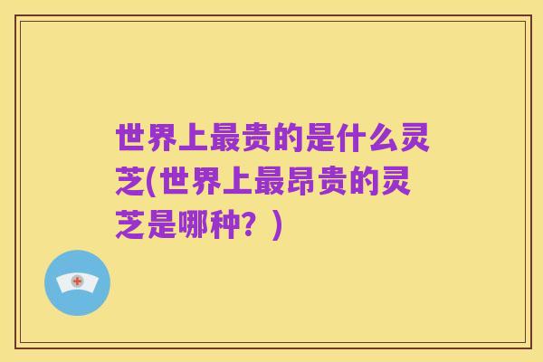 世界上最贵的是什么灵芝(世界上最昂贵的灵芝是哪种?)