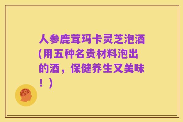 人参鹿茸玛卡灵芝泡酒(用五种名贵材料泡出的酒，保健养生又美味！)