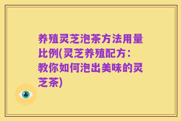 养殖灵芝泡茶方法用量比例(灵芝养殖配方：教你如何泡出美味的灵芝茶)
