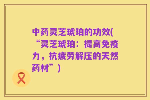 中药灵芝琥珀的功效(“灵芝琥珀：提高免疫力，抗疲劳解压的天然药材”)