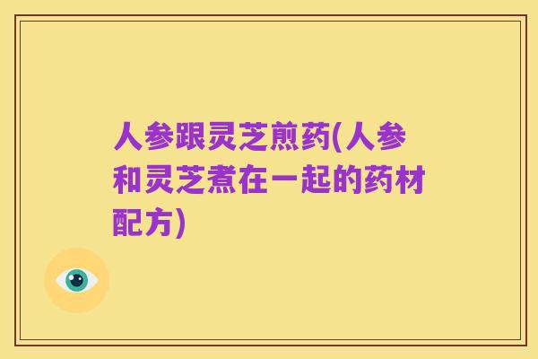 人参跟灵芝煎药(人参和灵芝煮在一起的药材配方)