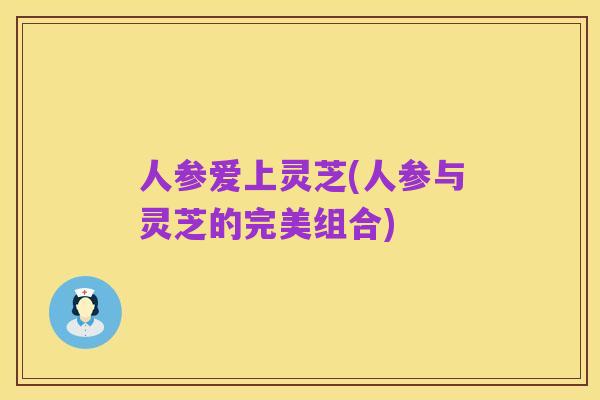 人参爱上灵芝(人参与灵芝的完美组合)