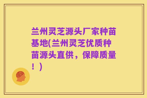 兰州灵芝源头厂家种苗基地(兰州灵芝优质种苗源头直供,保障质量!)
