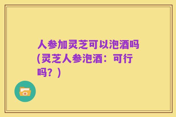 人参加灵芝可以泡酒吗(灵芝人参泡酒:可行吗?)