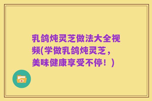 乳鸽炖灵芝做法大全视频(学做乳鸽炖灵芝,美味健康享受不停!)