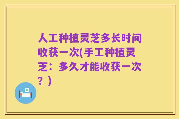 人工种植灵芝多长时间收获一次(手工种植灵芝:多久才能收获一次?)