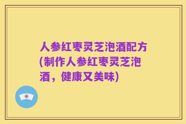 人参红枣灵芝泡酒配方(制作人参红枣灵芝泡酒,健康又美味)