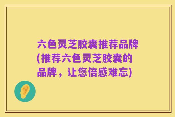 六色灵芝胶囊推荐品牌(推荐六色灵芝胶囊的品牌，让您倍感难忘)