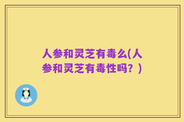 人参和灵芝有毒么(人参和灵芝有毒性吗?)