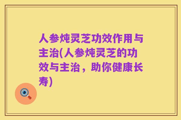 人参炖灵芝功效作用与主治(人参炖灵芝的功效与主治,助你健康长寿)