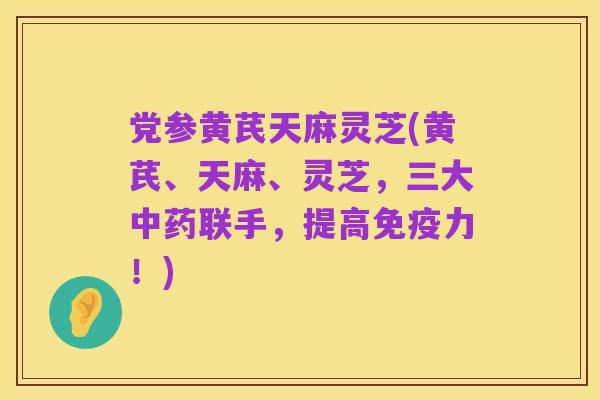 党参黄芪天麻灵芝(黄芪、天麻、灵芝,三大中药联手,提高免疫力!)