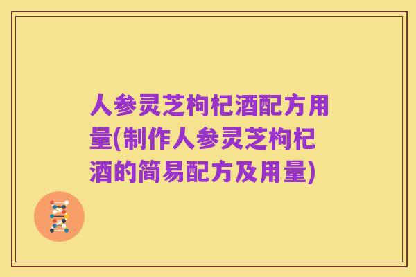 人参灵芝枸杞酒配方用量(制作人参灵芝枸杞酒的简易配方及用量)