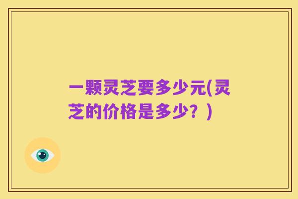 一颗灵芝要多少元(灵芝的价格是多少？)