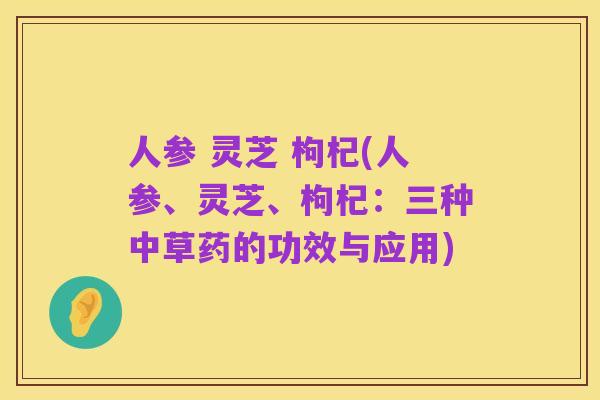 人参 灵芝 枸杞(人参、灵芝、枸杞:三种中草药的功效与应用)
