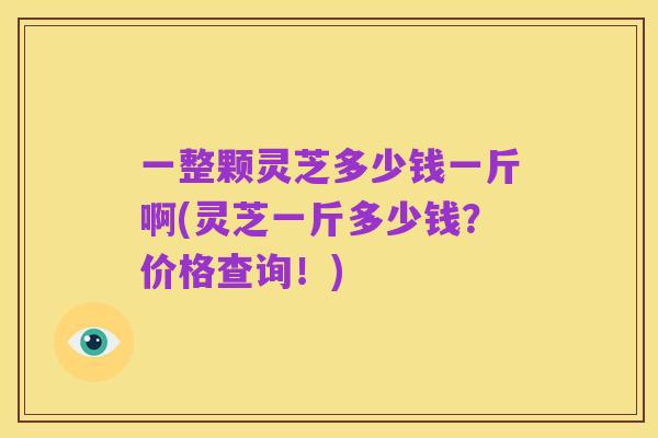 一整颗灵芝多少钱一斤啊(灵芝一斤多少钱?价格查询!)