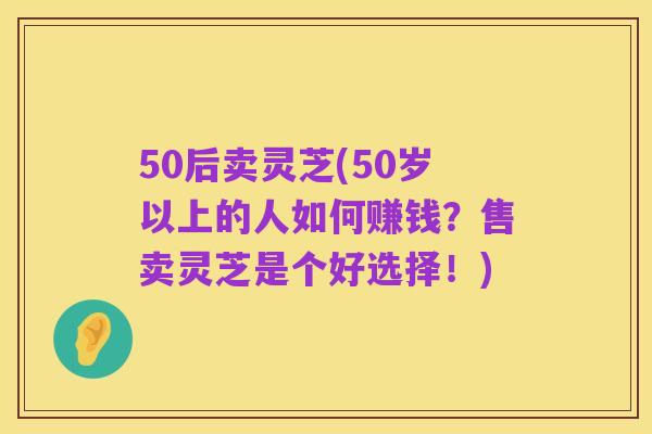 50后卖灵芝(50岁以上的人如何赚钱？售卖灵芝是个好选择！)