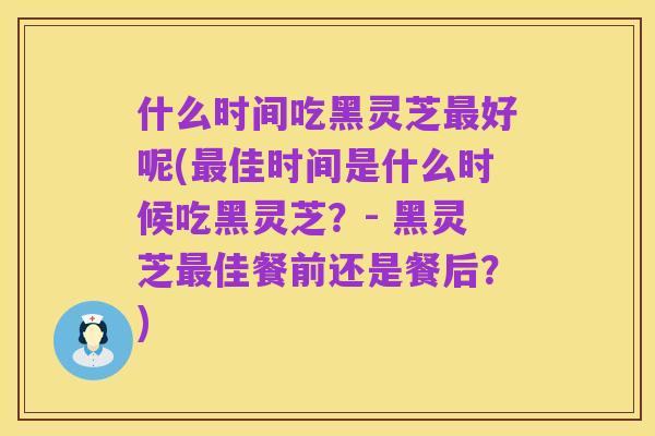 什么时间吃黑灵芝最好呢(最佳时间是什么时候吃黑灵芝?- 黑灵芝最佳餐前还是餐后?)