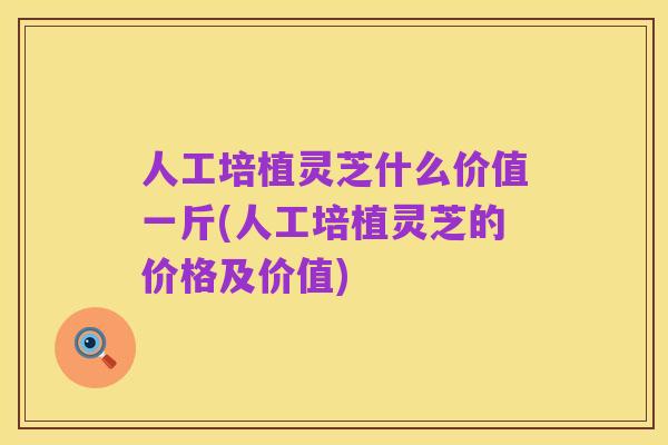 人工培植灵芝什么价值一斤(人工培植灵芝的价格及价值)
