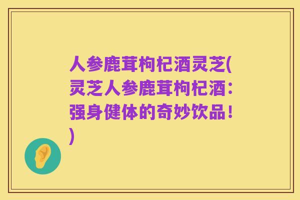 人参鹿茸枸杞酒灵芝(灵芝人参鹿茸枸杞酒：强身健体的奇妙饮品！)