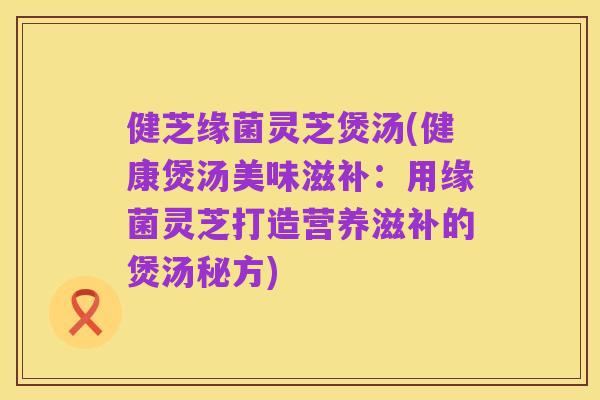 健芝缘菌灵芝煲汤(健康煲汤美味滋补：用缘菌灵芝打造营养滋补的煲汤秘方)