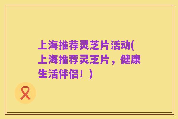 上海推荐灵芝片活动(上海推荐灵芝片,健康生活伴侣!)