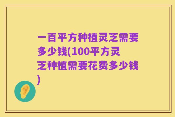 一百平方种植灵芝需要多少钱(100平方灵芝种植需要花费多少钱)