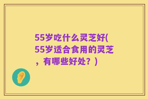 55岁吃什么灵芝好(55岁适合食用的灵芝，有哪些好处？)