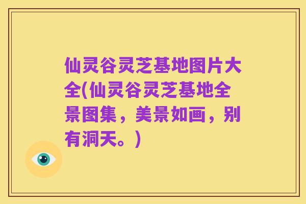 仙灵谷灵芝基地图片大全(仙灵谷灵芝基地全景图集,美景如画,别有洞天。)