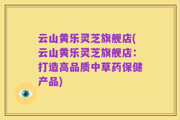云山黄乐灵芝旗舰店(云山黄乐灵芝旗舰店:打造高品质中草药保健产品)