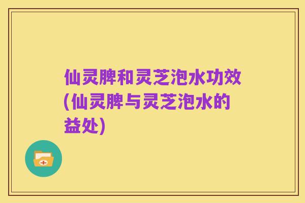仙灵脾和灵芝泡水功效(仙灵脾与灵芝泡水的益处)