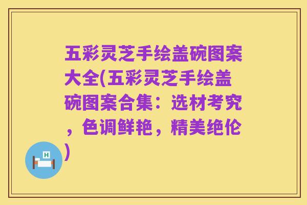 五彩灵芝手绘盖碗图案大全(五彩灵芝手绘盖碗图案合集:选材考究,色调鲜艳,精美绝伦)